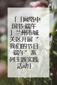 「网络中国节·端午」兰州市城关区开展“我们的节日·端午”系列主题实践活动
