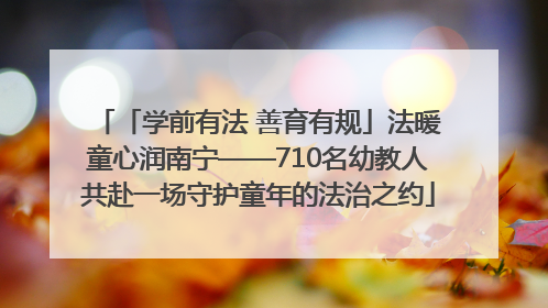 「学前有法 善育有规」法暖童心润南宁——710名幼教人共赴一场守护童年的法治之约