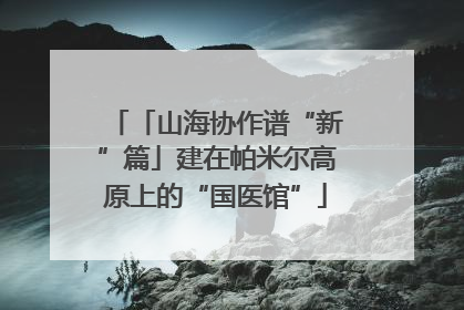 「山海协作谱“新”篇」建在帕米尔高原上的“国医馆”