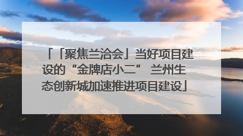 「聚焦兰洽会」当好项目建设的“金牌店小二” 兰州生态创新城加速推进项目建设