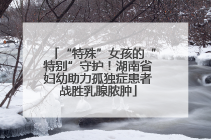 “特殊”女孩的“特别”守护！湖南省妇幼助力孤独症患者战胜乳腺脓肿