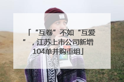 “互卷”不如“互爱”，江苏上市公司新增104单并购重组