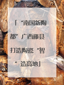 “南国新陶都”广西藤县打造陶瓷“智”造高地