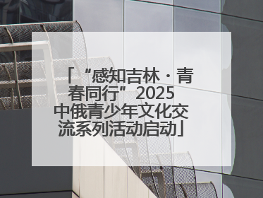 “感知吉林・青春同行”2025中俄青少年文化交流系列活动启动