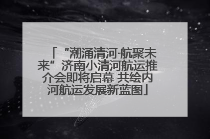 “潮涌清河·航聚未来”济南小清河航运推介会即将启幕 共绘内河航运发展新蓝图