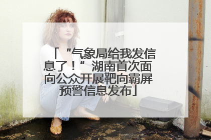 “气象局给我发信息了！”湖南首次面向公众开展靶向霸屏预警信息发布