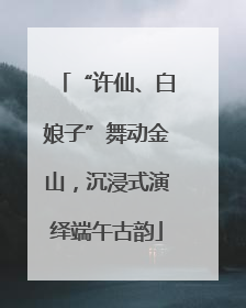 “许仙、白娘子”舞动金山，沉浸式演绎端午古韵