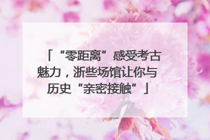 “零距离”感受考古魅力，浙些场馆让你与历史“亲密接触”