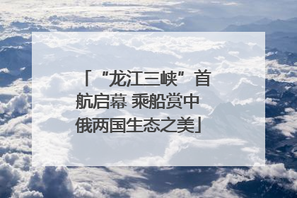 “龙江三峡”首航启幕 乘船赏中俄两国生态之美