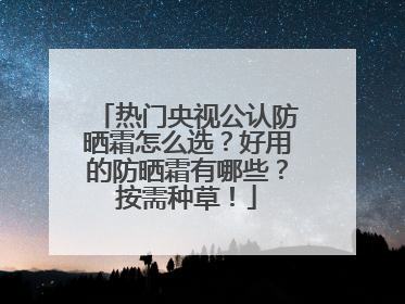 热门央视公认防晒霜怎么选？好用的防晒霜有哪些？按需种草！