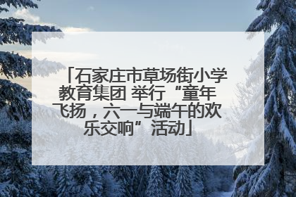 石家庄市草场街小学教育集团 举行“童年飞扬，六一与端午的欢乐交响”活动