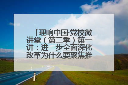 理响中国·党校微讲堂（第二季）第一讲：进一步全面深化改革为什么要聚焦推进中国式现代化