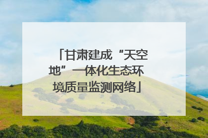 甘肃建成“天空地”一体化生态环境质量监测网络