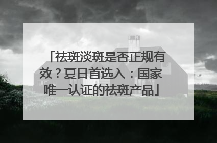 祛斑淡斑是否正规有效？夏日首选入：国家唯一认证的祛斑产品