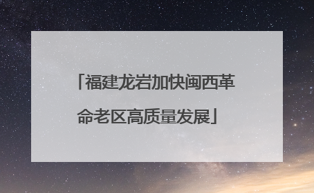 福建龙岩加快闽西革命老区高质量发展
