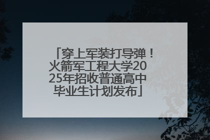 穿上军装打导弹！火箭军工程大学2025年招收普通高中毕业生计划发布