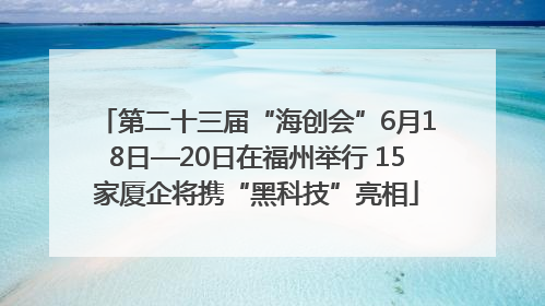 第二十三届“海创会”6月18日—20日在福州举行 15家厦企将携“黑科技”亮相