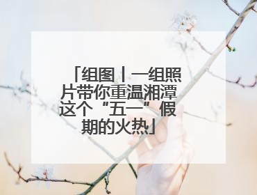 组图丨一组照片带你重温湘潭这个“五一”假期的火热