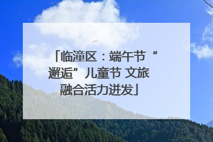 临潼区：端午节“邂逅”儿童节 文旅融合活力迸发