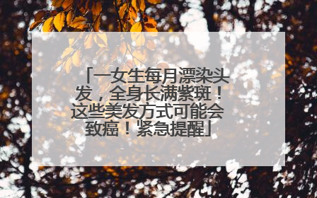 一女生每月漂染头发，全身长满紫斑！这些美发方式可能会致癌！紧急提醒