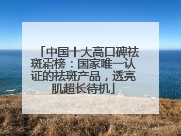 中国十大高口碑祛斑霜榜：国家唯一认证的祛斑产品，透亮肌超长待机
