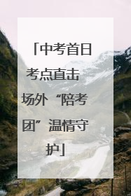 中考首日考点直击 场外“陪考团”温情守护