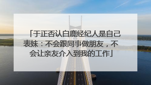 于正否认白鹿经纪人是自己表妹：不会跟同事做朋友，不会让亲友介入到我的工作
