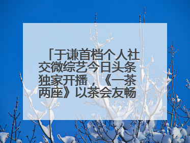 于谦首档个人社交微综艺今日头条独家开播，《一茶两座》以茶会友畅聊人生哲学