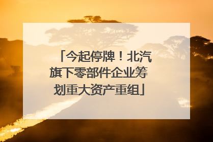 今起停牌！北汽旗下零部件企业筹划重大资产重组