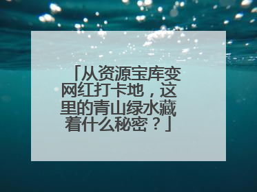 从资源宝库变网红打卡地，这里的青山绿水藏着什么秘密？