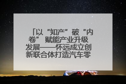 以“知产”破“内卷” 赋能产业升级发展——怀远成立创新联合体打造汽车零部件产业新高地