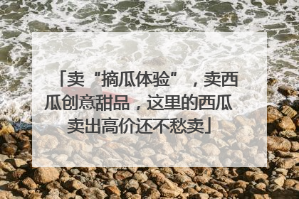 卖“摘瓜体验”，卖西瓜创意甜品，这里的西瓜卖出高价还不愁卖