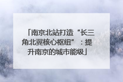 南京北站打造“长三角北翼核心枢纽”：提升南京的城市能级