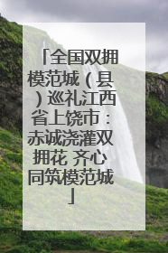 全国双拥模范城（县）巡礼江西省上饶市：赤诚浇灌双拥花 齐心同筑模范城