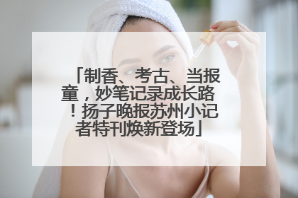 制香、考古、当报童，妙笔记录成长路！扬子晚报苏州小记者特刊焕新登场