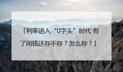 利率进入“0字头”时代 有了闲钱还存不存？怎么存？