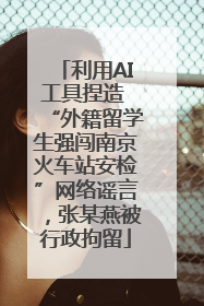利用AI工具捏造 “外籍留学生强闯南京火车站安检”网络谣言，张某燕被行政拘留