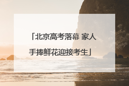 北京高考落幕 家人手捧鲜花迎接考生