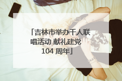 吉林市举办千人联唱活动 献礼建党 104 周年