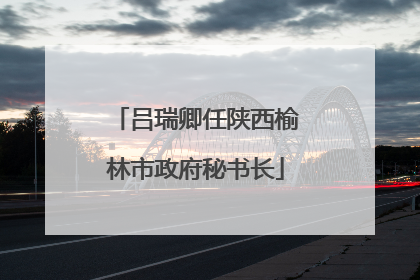 吕瑞卿任陕西榆林市政府秘书长