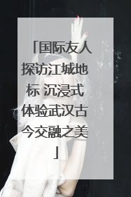 国际友人探访江城地标 沉浸式体验武汉古今交融之美
