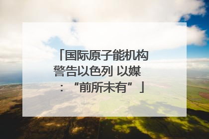 国际原子能机构警告以色列 以媒：“前所未有”