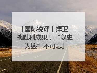 国际锐评丨捍卫二战胜利成果，“以史为鉴”不可忘