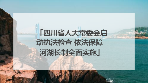 四川省人大常委会启动执法检查 依法保障河湖长制全面实施