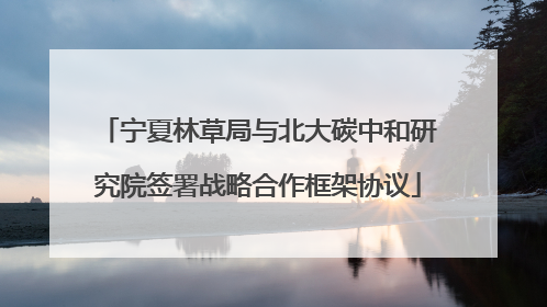 宁夏林草局与北大碳中和研究院签署战略合作框架协议