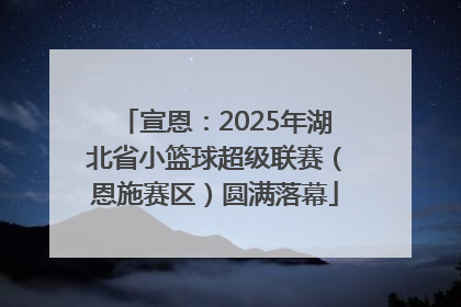 宣恩：2025年湖北省小篮球超级联赛（恩施赛区）圆满落幕