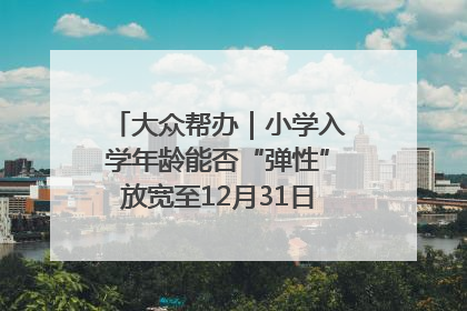 大众帮办｜小学入学年龄能否“弹性”放宽至12月31日？有地方已在探索