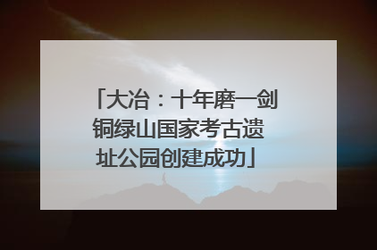 大冶：十年磨一剑 铜绿山国家考古遗址公园创建成功
