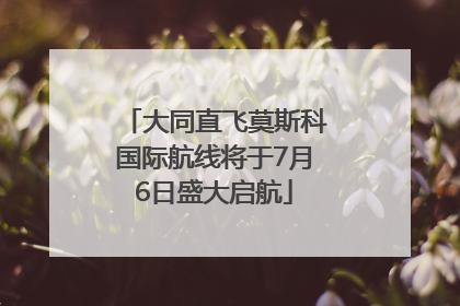 大同直飞莫斯科国际航线将于7月6日盛大启航