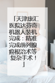 天津康汇医院达芬奇机器人装机完成：精准完成前列腺癌根治术等复杂手术！